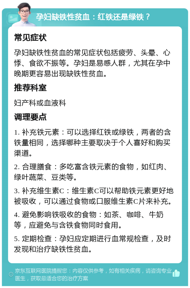 孕妇缺铁性贫血：红铁还是绿铁？ 常见症状 孕妇缺铁性贫血的常见症状包括疲劳、头晕、心悸、食欲不振等。孕妇是易感人群，尤其在孕中晚期更容易出现缺铁性贫血。 推荐科室 妇产科或血液科 调理要点 1. 补充铁元素：可以选择红铁或绿铁，两者的含铁量相同，选择哪种主要取决于个人喜好和购买渠道。 2. 合理膳食：多吃富含铁元素的食物，如红肉、绿叶蔬菜、豆类等。 3. 补充维生素C：维生素C可以帮助铁元素更好地被吸收，可以通过食物或口服维生素C片来补充。 4. 避免影响铁吸收的食物：如茶、咖啡、牛奶等，应避免与含铁食物同时食用。 5. 定期检查：孕妇应定期进行血常规检查，及时发现和治疗缺铁性贫血。