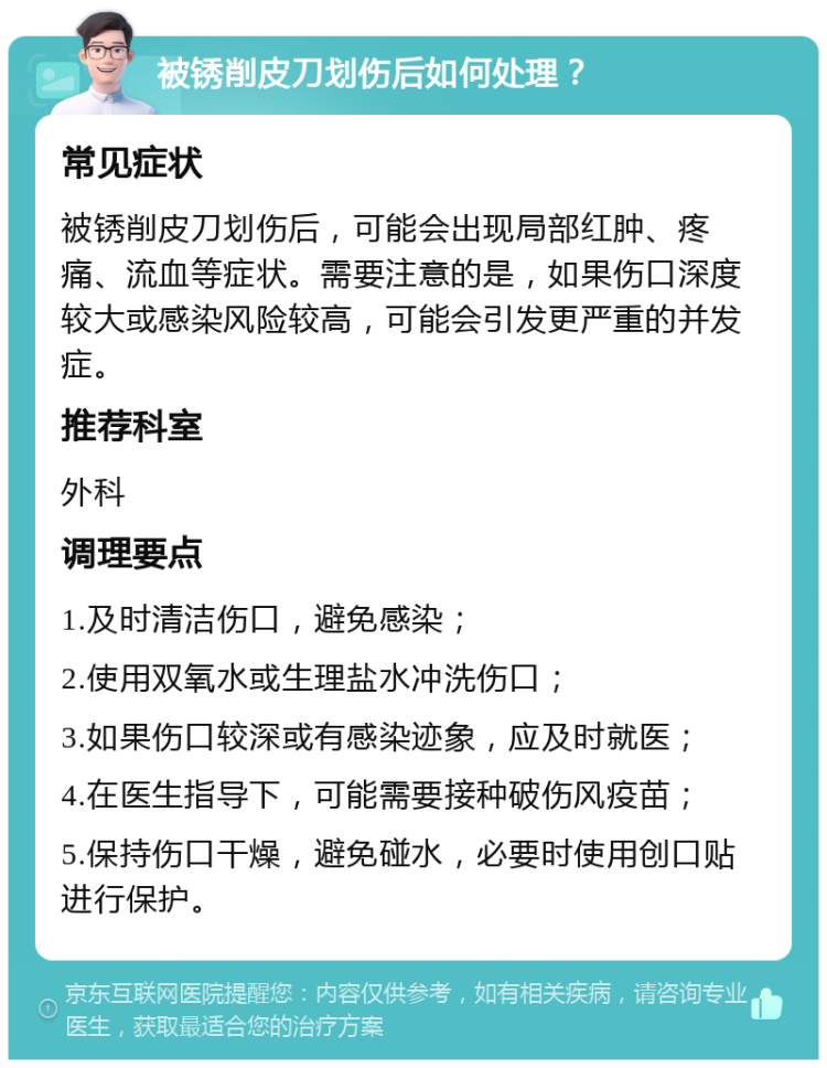 被锈削皮刀划伤后如何处理？ 常见症状 被锈削皮刀划伤后，可能会出现局部红肿、疼痛、流血等症状。需要注意的是，如果伤口深度较大或感染风险较高，可能会引发更严重的并发症。 推荐科室 外科 调理要点 1.及时清洁伤口，避免感染； 2.使用双氧水或生理盐水冲洗伤口； 3.如果伤口较深或有感染迹象，应及时就医； 4.在医生指导下，可能需要接种破伤风疫苗； 5.保持伤口干燥，避免碰水，必要时使用创口贴进行保护。