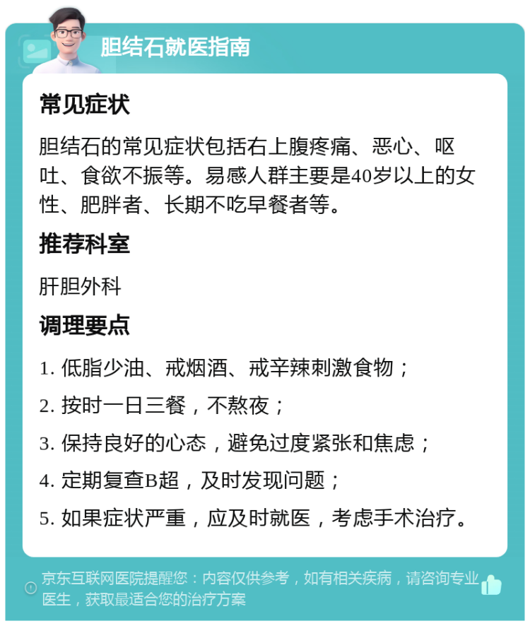 胆结石就医指南 常见症状 胆结石的常见症状包括右上腹疼痛、恶心、呕吐、食欲不振等。易感人群主要是40岁以上的女性、肥胖者、长期不吃早餐者等。 推荐科室 肝胆外科 调理要点 1. 低脂少油、戒烟酒、戒辛辣刺激食物； 2. 按时一日三餐，不熬夜； 3. 保持良好的心态，避免过度紧张和焦虑； 4. 定期复查B超，及时发现问题； 5. 如果症状严重，应及时就医，考虑手术治疗。