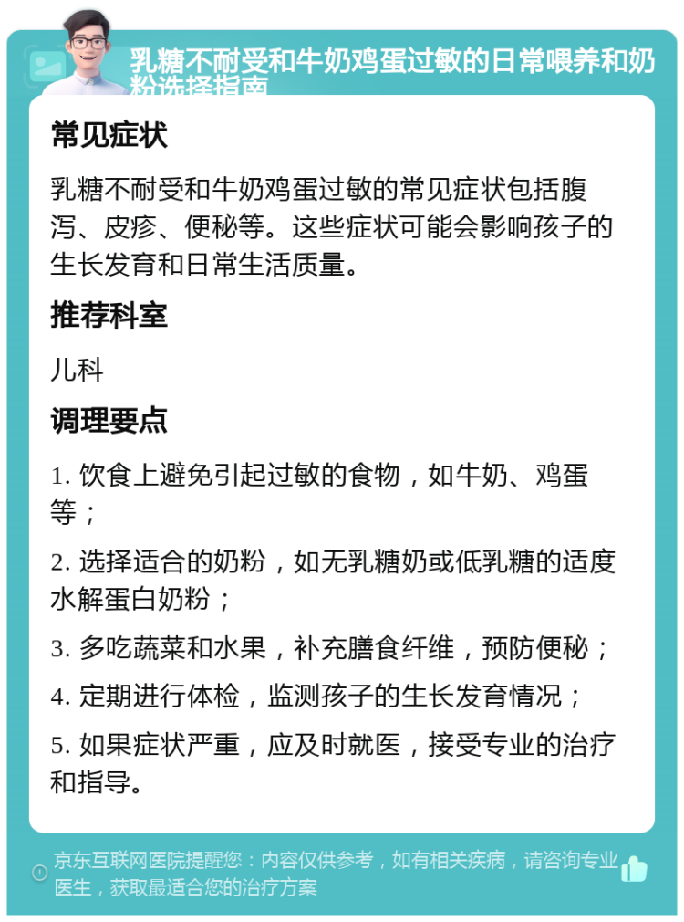 乳糖不耐受和牛奶鸡蛋过敏的日常喂养和奶粉选择指南 常见症状 乳糖不耐受和牛奶鸡蛋过敏的常见症状包括腹泻、皮疹、便秘等。这些症状可能会影响孩子的生长发育和日常生活质量。 推荐科室 儿科 调理要点 1. 饮食上避免引起过敏的食物，如牛奶、鸡蛋等； 2. 选择适合的奶粉，如无乳糖奶或低乳糖的适度水解蛋白奶粉； 3. 多吃蔬菜和水果，补充膳食纤维，预防便秘； 4. 定期进行体检，监测孩子的生长发育情况； 5. 如果症状严重，应及时就医，接受专业的治疗和指导。