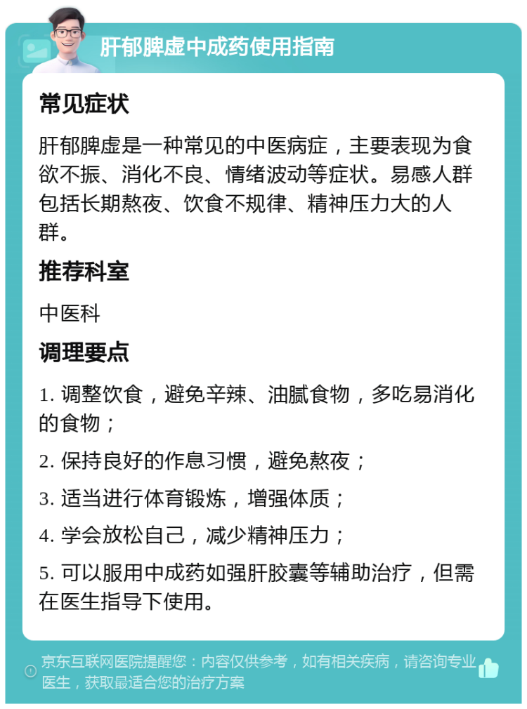 肝郁脾虚中成药使用指南 常见症状 肝郁脾虚是一种常见的中医病症，主要表现为食欲不振、消化不良、情绪波动等症状。易感人群包括长期熬夜、饮食不规律、精神压力大的人群。 推荐科室 中医科 调理要点 1. 调整饮食，避免辛辣、油腻食物，多吃易消化的食物； 2. 保持良好的作息习惯，避免熬夜； 3. 适当进行体育锻炼，增强体质； 4. 学会放松自己，减少精神压力； 5. 可以服用中成药如强肝胶囊等辅助治疗，但需在医生指导下使用。