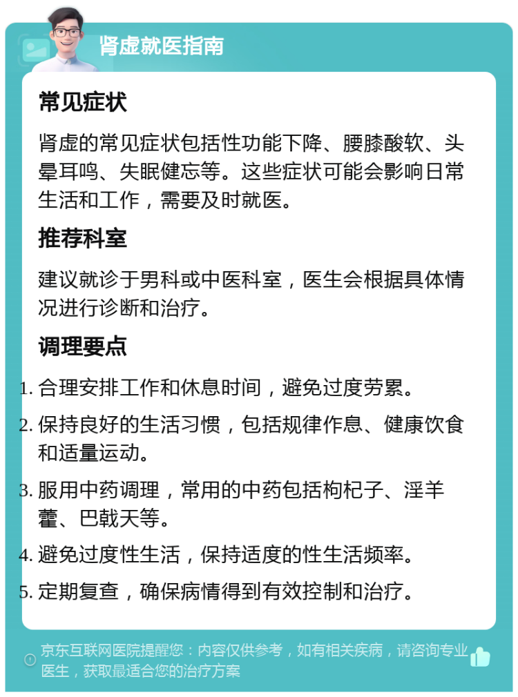 肾虚就医指南 常见症状 肾虚的常见症状包括性功能下降、腰膝酸软、头晕耳鸣、失眠健忘等。这些症状可能会影响日常生活和工作，需要及时就医。 推荐科室 建议就诊于男科或中医科室，医生会根据具体情况进行诊断和治疗。 调理要点 合理安排工作和休息时间，避免过度劳累。 保持良好的生活习惯，包括规律作息、健康饮食和适量运动。 服用中药调理，常用的中药包括枸杞子、淫羊藿、巴戟天等。 避免过度性生活，保持适度的性生活频率。 定期复查，确保病情得到有效控制和治疗。