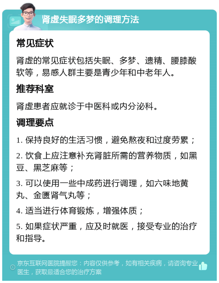 肾虚失眠多梦的调理方法 常见症状 肾虚的常见症状包括失眠、多梦、遗精、腰膝酸软等，易感人群主要是青少年和中老年人。 推荐科室 肾虚患者应就诊于中医科或内分泌科。 调理要点 1. 保持良好的生活习惯，避免熬夜和过度劳累； 2. 饮食上应注意补充肾脏所需的营养物质，如黑豆、黑芝麻等； 3. 可以使用一些中成药进行调理，如六味地黄丸、金匮肾气丸等； 4. 适当进行体育锻炼，增强体质； 5. 如果症状严重，应及时就医，接受专业的治疗和指导。