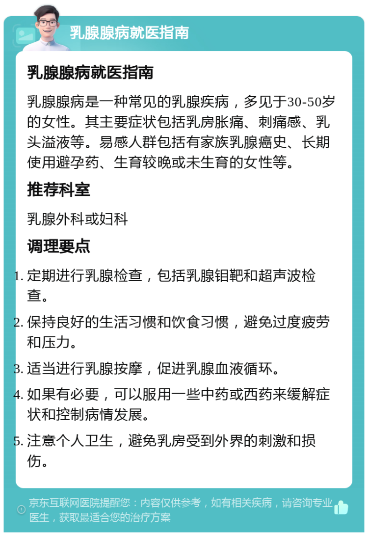 乳腺腺病就医指南 乳腺腺病就医指南 乳腺腺病是一种常见的乳腺疾病，多见于30-50岁的女性。其主要症状包括乳房胀痛、刺痛感、乳头溢液等。易感人群包括有家族乳腺癌史、长期使用避孕药、生育较晚或未生育的女性等。 推荐科室 乳腺外科或妇科 调理要点 定期进行乳腺检查，包括乳腺钼靶和超声波检查。 保持良好的生活习惯和饮食习惯，避免过度疲劳和压力。 适当进行乳腺按摩，促进乳腺血液循环。 如果有必要，可以服用一些中药或西药来缓解症状和控制病情发展。 注意个人卫生，避免乳房受到外界的刺激和损伤。