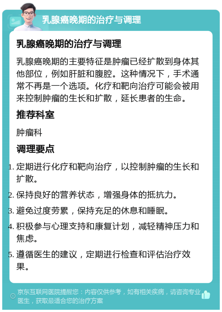 乳腺癌晚期的治疗与调理 乳腺癌晚期的治疗与调理 乳腺癌晚期的主要特征是肿瘤已经扩散到身体其他部位，例如肝脏和腹腔。这种情况下，手术通常不再是一个选项。化疗和靶向治疗可能会被用来控制肿瘤的生长和扩散，延长患者的生命。 推荐科室 肿瘤科 调理要点 定期进行化疗和靶向治疗，以控制肿瘤的生长和扩散。 保持良好的营养状态，增强身体的抵抗力。 避免过度劳累，保持充足的休息和睡眠。 积极参与心理支持和康复计划，减轻精神压力和焦虑。 遵循医生的建议，定期进行检查和评估治疗效果。