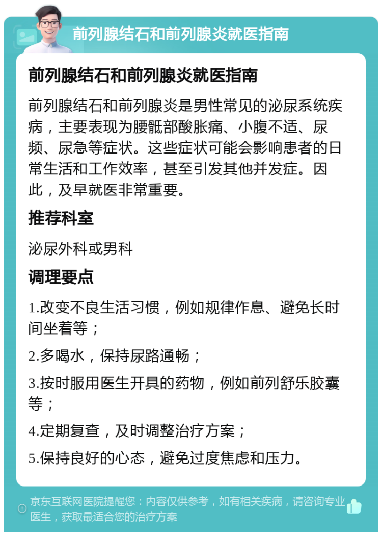 前列腺结石和前列腺炎就医指南 前列腺结石和前列腺炎就医指南 前列腺结石和前列腺炎是男性常见的泌尿系统疾病，主要表现为腰骶部酸胀痛、小腹不适、尿频、尿急等症状。这些症状可能会影响患者的日常生活和工作效率，甚至引发其他并发症。因此，及早就医非常重要。 推荐科室 泌尿外科或男科 调理要点 1.改变不良生活习惯，例如规律作息、避免长时间坐着等； 2.多喝水，保持尿路通畅； 3.按时服用医生开具的药物，例如前列舒乐胶囊等； 4.定期复查，及时调整治疗方案； 5.保持良好的心态，避免过度焦虑和压力。