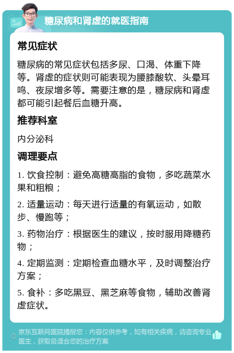 糖尿病和肾虚的就医指南 常见症状 糖尿病的常见症状包括多尿、口渴、体重下降等。肾虚的症状则可能表现为腰膝酸软、头晕耳鸣、夜尿增多等。需要注意的是，糖尿病和肾虚都可能引起餐后血糖升高。 推荐科室 内分泌科 调理要点 1. 饮食控制：避免高糖高脂的食物，多吃蔬菜水果和粗粮； 2. 适量运动：每天进行适量的有氧运动，如散步、慢跑等； 3. 药物治疗：根据医生的建议，按时服用降糖药物； 4. 定期监测：定期检查血糖水平，及时调整治疗方案； 5. 食补：多吃黑豆、黑芝麻等食物，辅助改善肾虚症状。