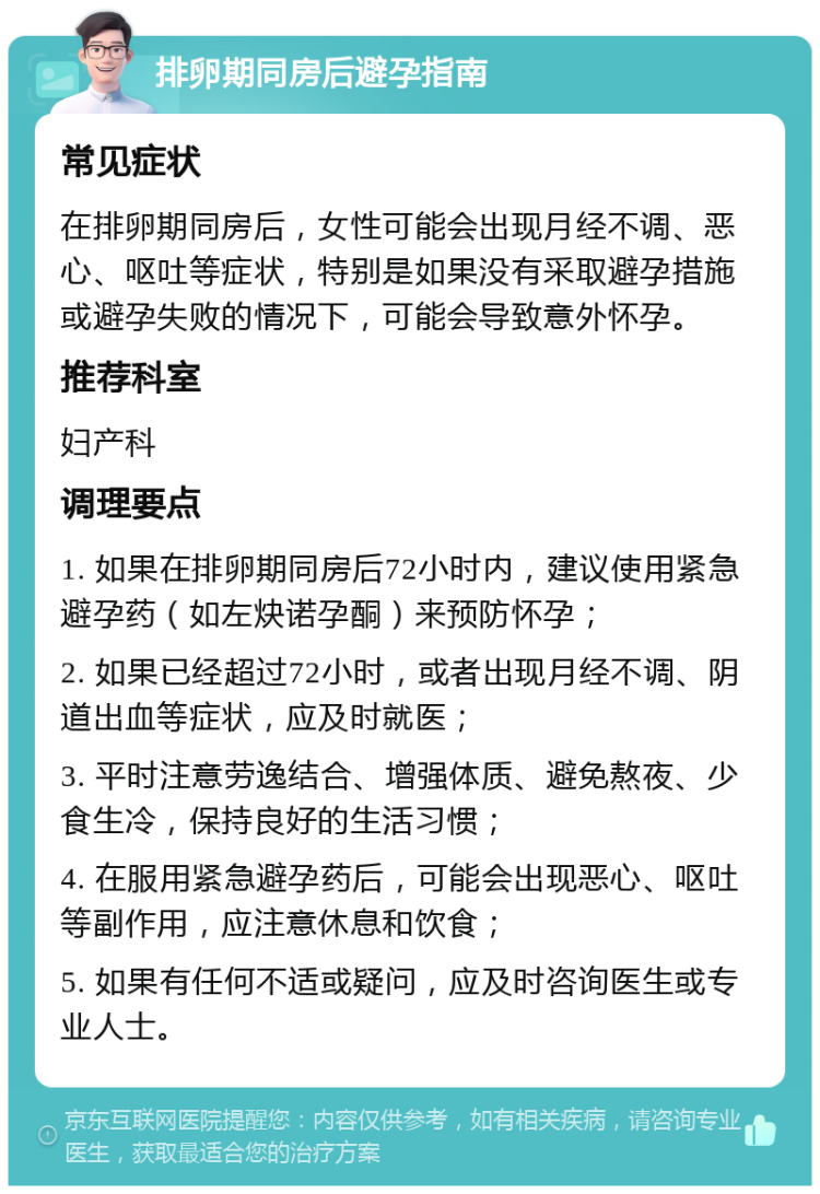 排卵期同房后避孕指南 常见症状 在排卵期同房后，女性可能会出现月经不调、恶心、呕吐等症状，特别是如果没有采取避孕措施或避孕失败的情况下，可能会导致意外怀孕。 推荐科室 妇产科 调理要点 1. 如果在排卵期同房后72小时内，建议使用紧急避孕药（如左炔诺孕酮）来预防怀孕； 2. 如果已经超过72小时，或者出现月经不调、阴道出血等症状，应及时就医； 3. 平时注意劳逸结合、增强体质、避免熬夜、少食生冷，保持良好的生活习惯； 4. 在服用紧急避孕药后，可能会出现恶心、呕吐等副作用，应注意休息和饮食； 5. 如果有任何不适或疑问，应及时咨询医生或专业人士。