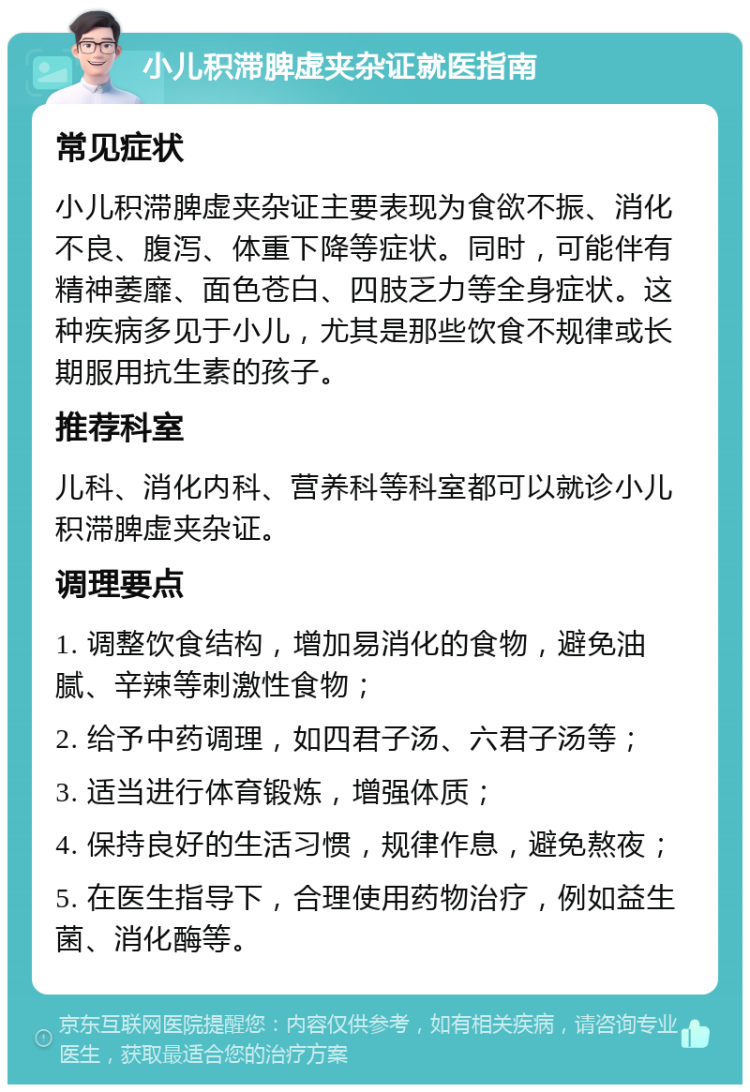 小儿积滞脾虚夹杂证就医指南 常见症状 小儿积滞脾虚夹杂证主要表现为食欲不振、消化不良、腹泻、体重下降等症状。同时，可能伴有精神萎靡、面色苍白、四肢乏力等全身症状。这种疾病多见于小儿，尤其是那些饮食不规律或长期服用抗生素的孩子。 推荐科室 儿科、消化内科、营养科等科室都可以就诊小儿积滞脾虚夹杂证。 调理要点 1. 调整饮食结构，增加易消化的食物，避免油腻、辛辣等刺激性食物； 2. 给予中药调理，如四君子汤、六君子汤等； 3. 适当进行体育锻炼，增强体质； 4. 保持良好的生活习惯，规律作息，避免熬夜； 5. 在医生指导下，合理使用药物治疗，例如益生菌、消化酶等。