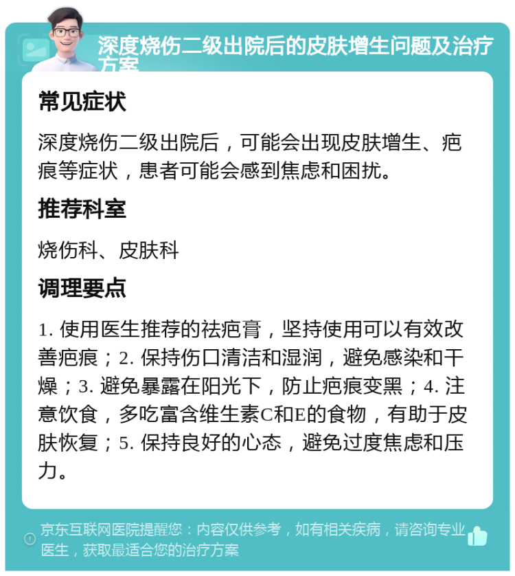 深度烧伤二级出院后的皮肤增生问题及治疗方案 常见症状 深度烧伤二级出院后，可能会出现皮肤增生、疤痕等症状，患者可能会感到焦虑和困扰。 推荐科室 烧伤科、皮肤科 调理要点 1. 使用医生推荐的祛疤膏，坚持使用可以有效改善疤痕；2. 保持伤口清洁和湿润，避免感染和干燥；3. 避免暴露在阳光下，防止疤痕变黑；4. 注意饮食，多吃富含维生素C和E的食物，有助于皮肤恢复；5. 保持良好的心态，避免过度焦虑和压力。