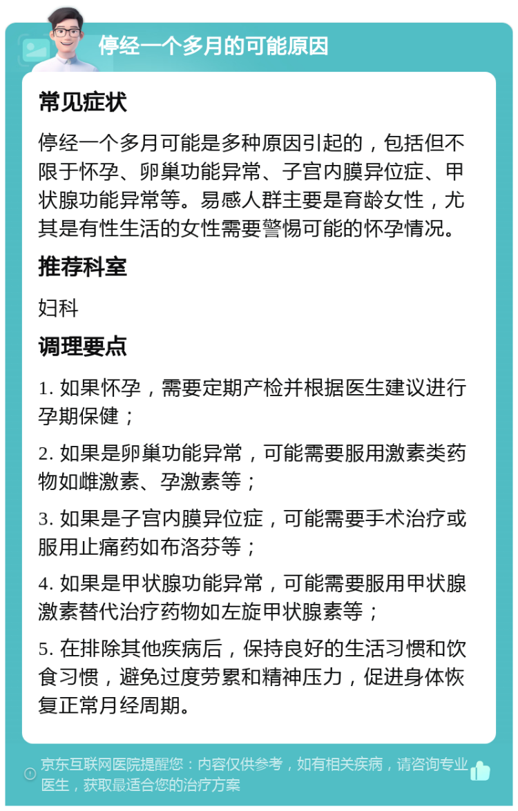 停经一个多月的可能原因 常见症状 停经一个多月可能是多种原因引起的，包括但不限于怀孕、卵巢功能异常、子宫内膜异位症、甲状腺功能异常等。易感人群主要是育龄女性，尤其是有性生活的女性需要警惕可能的怀孕情况。 推荐科室 妇科 调理要点 1. 如果怀孕，需要定期产检并根据医生建议进行孕期保健； 2. 如果是卵巢功能异常，可能需要服用激素类药物如雌激素、孕激素等； 3. 如果是子宫内膜异位症，可能需要手术治疗或服用止痛药如布洛芬等； 4. 如果是甲状腺功能异常，可能需要服用甲状腺激素替代治疗药物如左旋甲状腺素等； 5. 在排除其他疾病后，保持良好的生活习惯和饮食习惯，避免过度劳累和精神压力，促进身体恢复正常月经周期。