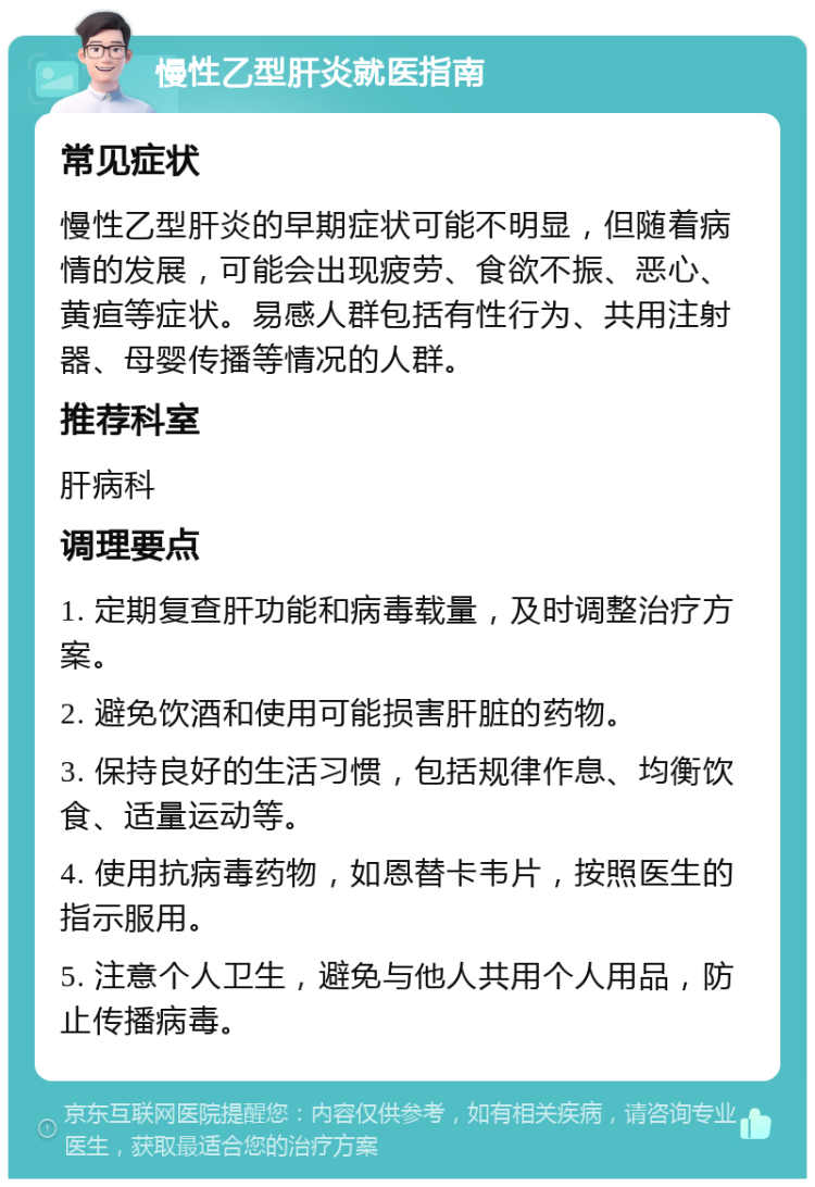 慢性乙型肝炎就医指南 常见症状 慢性乙型肝炎的早期症状可能不明显，但随着病情的发展，可能会出现疲劳、食欲不振、恶心、黄疸等症状。易感人群包括有性行为、共用注射器、母婴传播等情况的人群。 推荐科室 肝病科 调理要点 1. 定期复查肝功能和病毒载量，及时调整治疗方案。 2. 避免饮酒和使用可能损害肝脏的药物。 3. 保持良好的生活习惯，包括规律作息、均衡饮食、适量运动等。 4. 使用抗病毒药物，如恩替卡韦片，按照医生的指示服用。 5. 注意个人卫生，避免与他人共用个人用品，防止传播病毒。