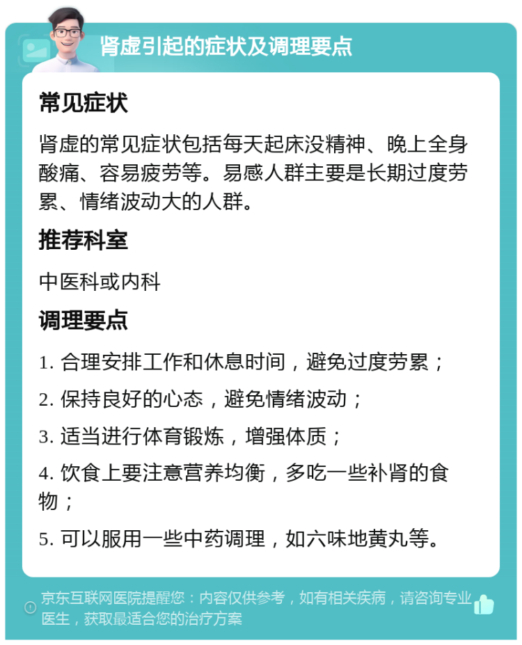 肾虚引起的症状及调理要点 常见症状 肾虚的常见症状包括每天起床没精神、晚上全身酸痛、容易疲劳等。易感人群主要是长期过度劳累、情绪波动大的人群。 推荐科室 中医科或内科 调理要点 1. 合理安排工作和休息时间，避免过度劳累； 2. 保持良好的心态，避免情绪波动； 3. 适当进行体育锻炼，增强体质； 4. 饮食上要注意营养均衡，多吃一些补肾的食物； 5. 可以服用一些中药调理，如六味地黄丸等。