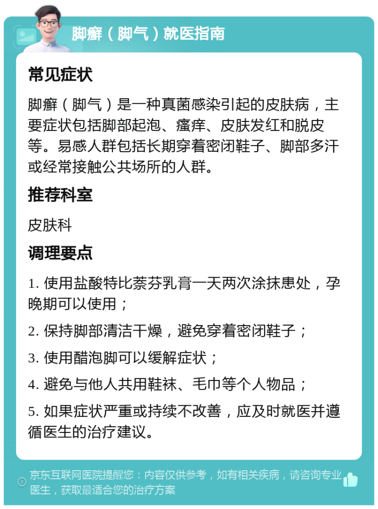 脚癣（脚气）就医指南 常见症状 脚癣（脚气）是一种真菌感染引起的皮肤病，主要症状包括脚部起泡、瘙痒、皮肤发红和脱皮等。易感人群包括长期穿着密闭鞋子、脚部多汗或经常接触公共场所的人群。 推荐科室 皮肤科 调理要点 1. 使用盐酸特比萘芬乳膏一天两次涂抹患处，孕晚期可以使用； 2. 保持脚部清洁干燥，避免穿着密闭鞋子； 3. 使用醋泡脚可以缓解症状； 4. 避免与他人共用鞋袜、毛巾等个人物品； 5. 如果症状严重或持续不改善，应及时就医并遵循医生的治疗建议。