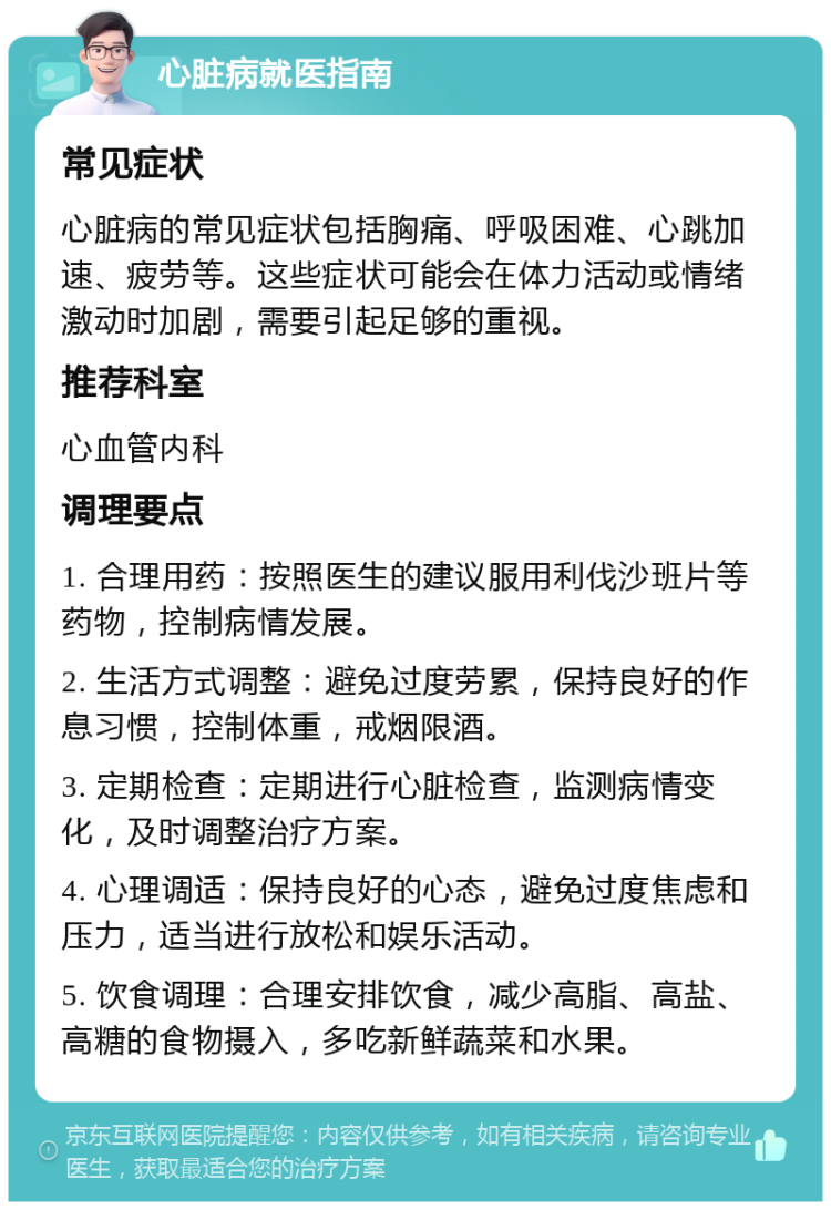 心脏病就医指南 常见症状 心脏病的常见症状包括胸痛、呼吸困难、心跳加速、疲劳等。这些症状可能会在体力活动或情绪激动时加剧，需要引起足够的重视。 推荐科室 心血管内科 调理要点 1. 合理用药：按照医生的建议服用利伐沙班片等药物，控制病情发展。 2. 生活方式调整：避免过度劳累，保持良好的作息习惯，控制体重，戒烟限酒。 3. 定期检查：定期进行心脏检查，监测病情变化，及时调整治疗方案。 4. 心理调适：保持良好的心态，避免过度焦虑和压力，适当进行放松和娱乐活动。 5. 饮食调理：合理安排饮食，减少高脂、高盐、高糖的食物摄入，多吃新鲜蔬菜和水果。