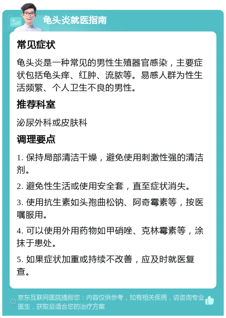 龟头炎就医指南 常见症状 龟头炎是一种常见的男性生殖器官感染，主要症状包括龟头痒、红肿、流脓等。易感人群为性生活频繁、个人卫生不良的男性。 推荐科室 泌尿外科或皮肤科 调理要点 1. 保持局部清洁干燥，避免使用刺激性强的清洁剂。 2. 避免性生活或使用安全套，直至症状消失。 3. 使用抗生素如头孢曲松钠、阿奇霉素等，按医嘱服用。 4. 可以使用外用药物如甲硝唑、克林霉素等，涂抹于患处。 5. 如果症状加重或持续不改善，应及时就医复查。