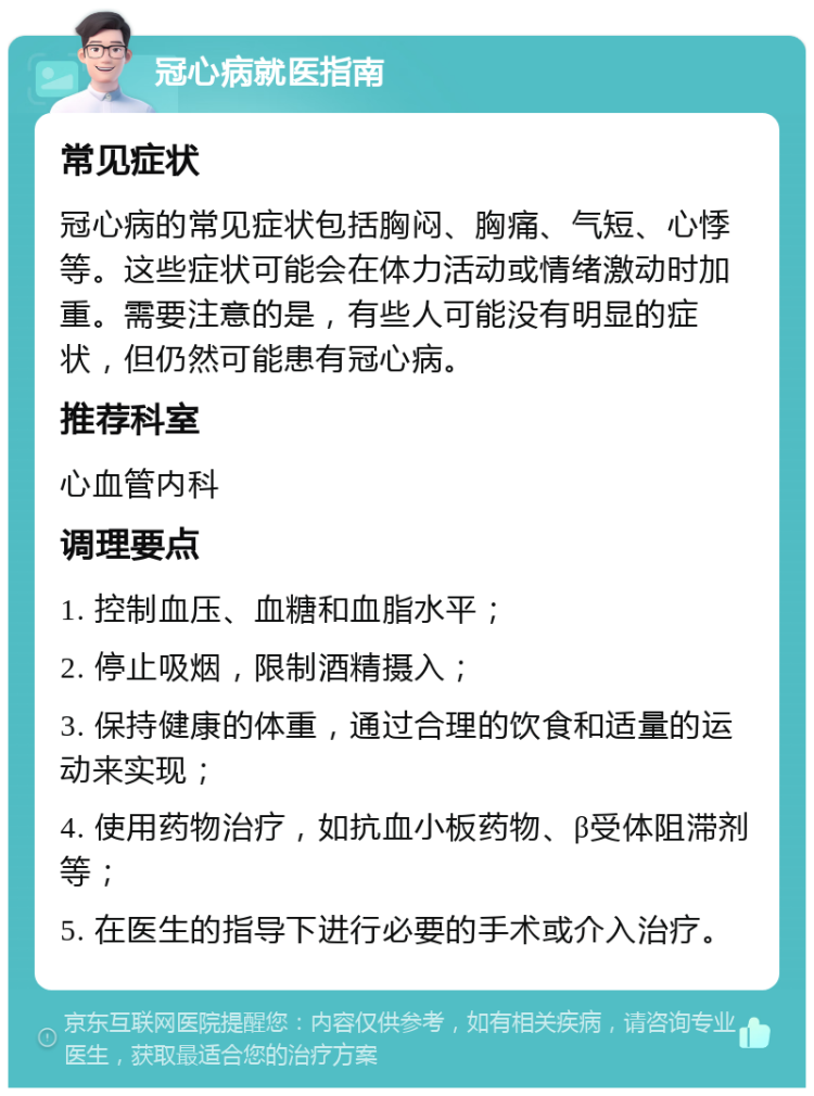 冠心病就医指南 常见症状 冠心病的常见症状包括胸闷、胸痛、气短、心悸等。这些症状可能会在体力活动或情绪激动时加重。需要注意的是，有些人可能没有明显的症状，但仍然可能患有冠心病。 推荐科室 心血管内科 调理要点 1. 控制血压、血糖和血脂水平； 2. 停止吸烟，限制酒精摄入； 3. 保持健康的体重，通过合理的饮食和适量的运动来实现； 4. 使用药物治疗，如抗血小板药物、β受体阻滞剂等； 5. 在医生的指导下进行必要的手术或介入治疗。