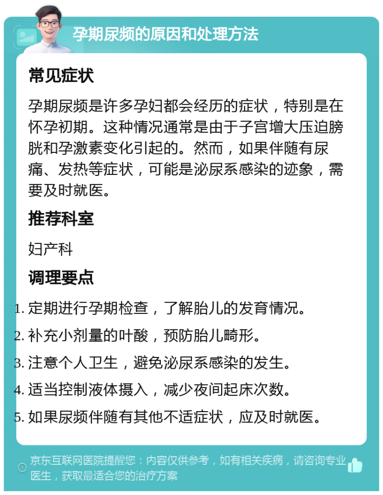 孕期尿频的原因和处理方法 常见症状 孕期尿频是许多孕妇都会经历的症状，特别是在怀孕初期。这种情况通常是由于子宫增大压迫膀胱和孕激素变化引起的。然而，如果伴随有尿痛、发热等症状，可能是泌尿系感染的迹象，需要及时就医。 推荐科室 妇产科 调理要点 定期进行孕期检查，了解胎儿的发育情况。 补充小剂量的叶酸，预防胎儿畸形。 注意个人卫生，避免泌尿系感染的发生。 适当控制液体摄入，减少夜间起床次数。 如果尿频伴随有其他不适症状，应及时就医。