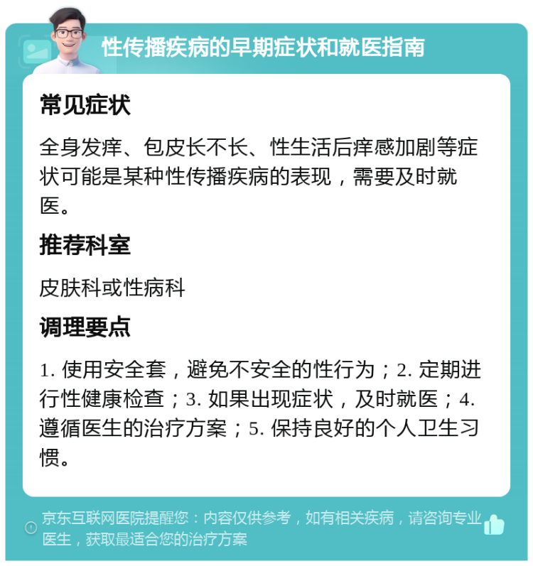 性传播疾病的早期症状和就医指南 常见症状 全身发痒、包皮长不长、性生活后痒感加剧等症状可能是某种性传播疾病的表现，需要及时就医。 推荐科室 皮肤科或性病科 调理要点 1. 使用安全套，避免不安全的性行为；2. 定期进行性健康检查；3. 如果出现症状，及时就医；4. 遵循医生的治疗方案；5. 保持良好的个人卫生习惯。