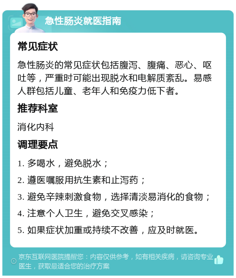 急性肠炎就医指南 常见症状 急性肠炎的常见症状包括腹泻、腹痛、恶心、呕吐等，严重时可能出现脱水和电解质紊乱。易感人群包括儿童、老年人和免疫力低下者。 推荐科室 消化内科 调理要点 1. 多喝水，避免脱水； 2. 遵医嘱服用抗生素和止泻药； 3. 避免辛辣刺激食物，选择清淡易消化的食物； 4. 注意个人卫生，避免交叉感染； 5. 如果症状加重或持续不改善，应及时就医。