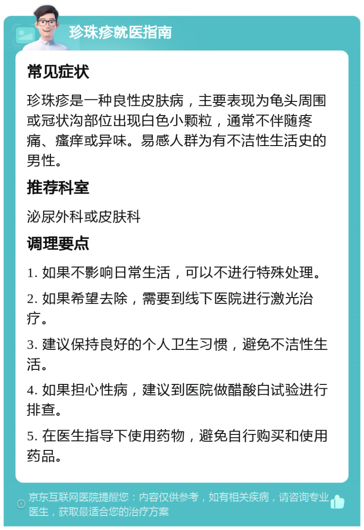 珍珠疹就医指南 常见症状 珍珠疹是一种良性皮肤病，主要表现为龟头周围或冠状沟部位出现白色小颗粒，通常不伴随疼痛、瘙痒或异味。易感人群为有不洁性生活史的男性。 推荐科室 泌尿外科或皮肤科 调理要点 1. 如果不影响日常生活，可以不进行特殊处理。 2. 如果希望去除，需要到线下医院进行激光治疗。 3. 建议保持良好的个人卫生习惯，避免不洁性生活。 4. 如果担心性病，建议到医院做醋酸白试验进行排查。 5. 在医生指导下使用药物，避免自行购买和使用药品。