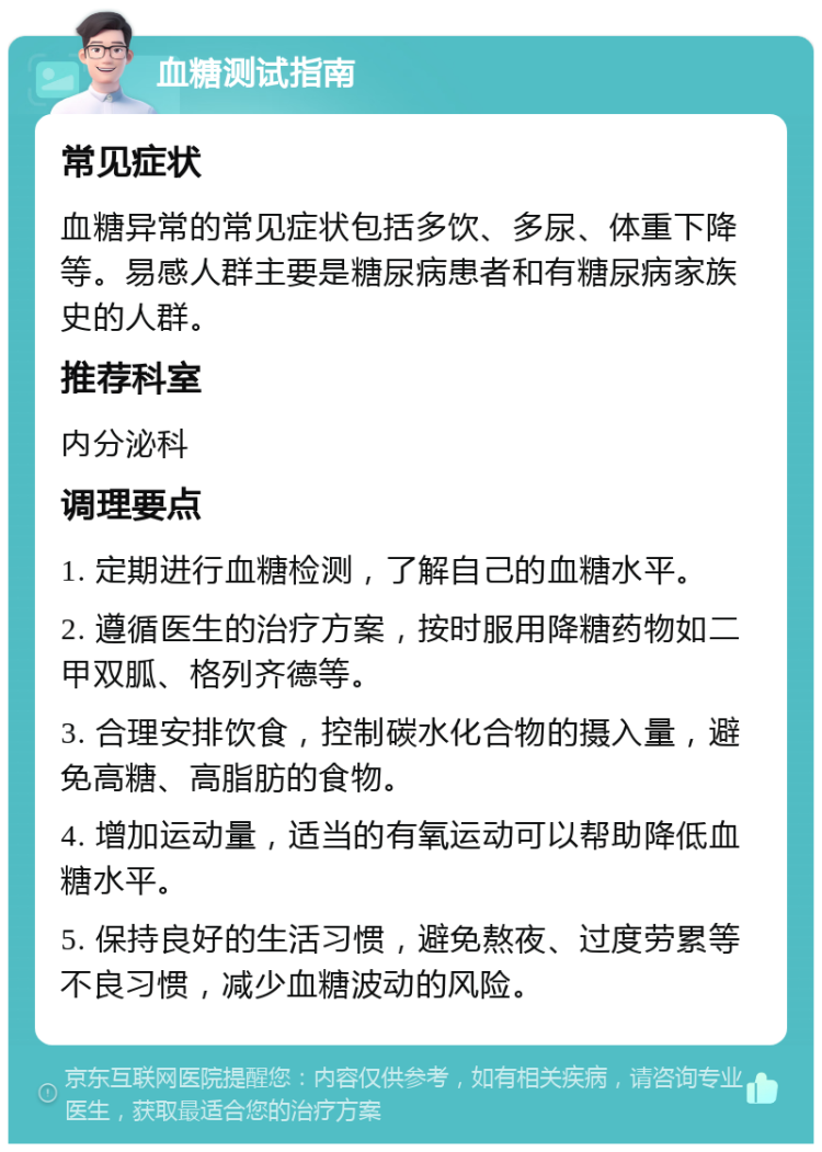 血糖测试指南 常见症状 血糖异常的常见症状包括多饮、多尿、体重下降等。易感人群主要是糖尿病患者和有糖尿病家族史的人群。 推荐科室 内分泌科 调理要点 1. 定期进行血糖检测，了解自己的血糖水平。 2. 遵循医生的治疗方案，按时服用降糖药物如二甲双胍、格列齐德等。 3. 合理安排饮食，控制碳水化合物的摄入量，避免高糖、高脂肪的食物。 4. 增加运动量，适当的有氧运动可以帮助降低血糖水平。 5. 保持良好的生活习惯，避免熬夜、过度劳累等不良习惯，减少血糖波动的风险。