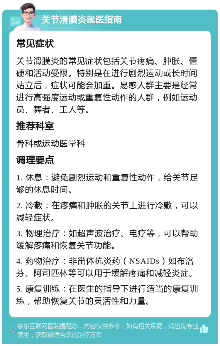 关节滑膜炎就医指南 常见症状 关节滑膜炎的常见症状包括关节疼痛、肿胀、僵硬和活动受限。特别是在进行剧烈运动或长时间站立后，症状可能会加重。易感人群主要是经常进行高强度运动或重复性动作的人群，例如运动员、舞者、工人等。 推荐科室 骨科或运动医学科 调理要点 1. 休息：避免剧烈运动和重复性动作，给关节足够的休息时间。 2. 冷敷：在疼痛和肿胀的关节上进行冷敷，可以减轻症状。 3. 物理治疗：如超声波治疗、电疗等，可以帮助缓解疼痛和恢复关节功能。 4. 药物治疗：非甾体抗炎药（NSAIDs）如布洛芬、阿司匹林等可以用于缓解疼痛和减轻炎症。 5. 康复训练：在医生的指导下进行适当的康复训练，帮助恢复关节的灵活性和力量。