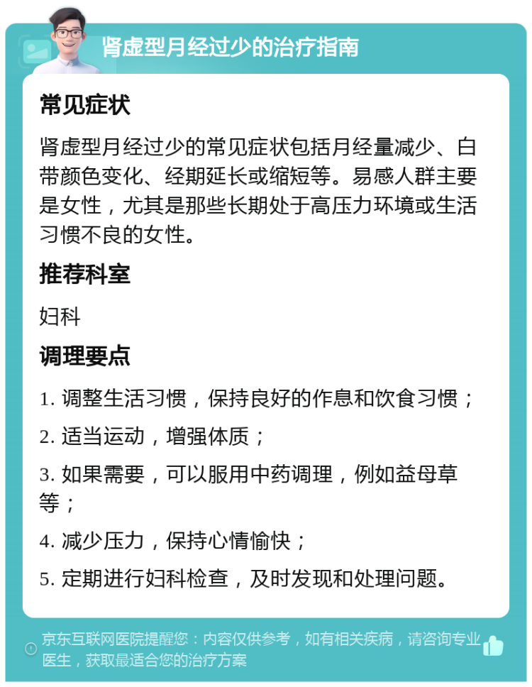 肾虚型月经过少的治疗指南 常见症状 肾虚型月经过少的常见症状包括月经量减少、白带颜色变化、经期延长或缩短等。易感人群主要是女性，尤其是那些长期处于高压力环境或生活习惯不良的女性。 推荐科室 妇科 调理要点 1. 调整生活习惯，保持良好的作息和饮食习惯； 2. 适当运动，增强体质； 3. 如果需要，可以服用中药调理，例如益母草等； 4. 减少压力，保持心情愉快； 5. 定期进行妇科检查，及时发现和处理问题。