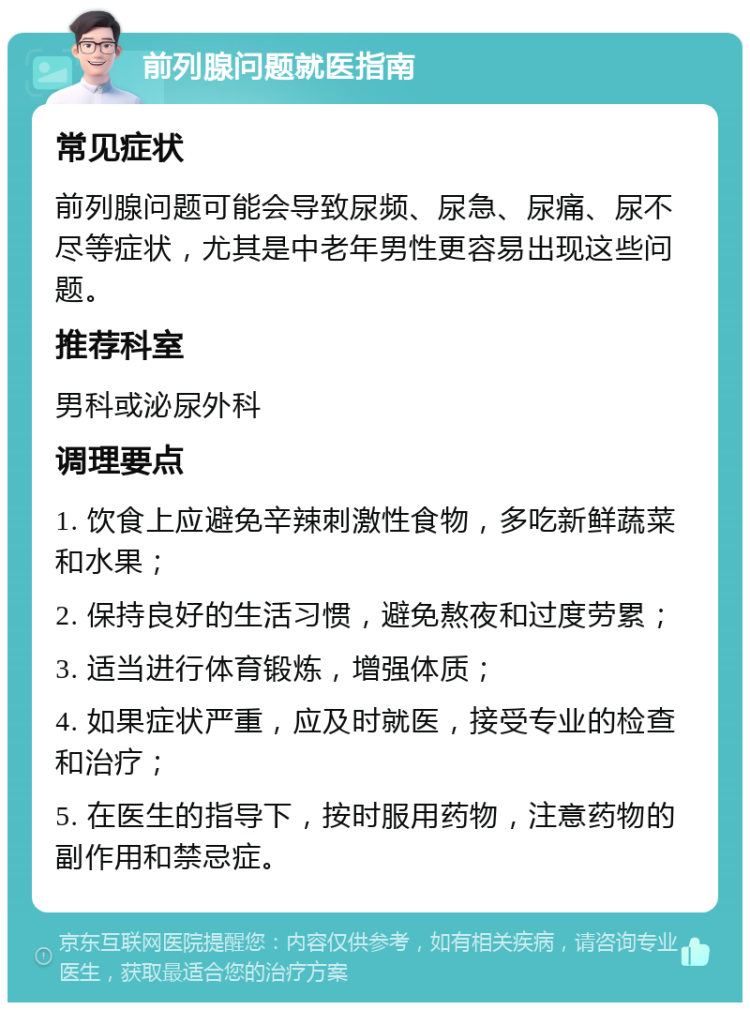 前列腺问题就医指南 常见症状 前列腺问题可能会导致尿频、尿急、尿痛、尿不尽等症状，尤其是中老年男性更容易出现这些问题。 推荐科室 男科或泌尿外科 调理要点 1. 饮食上应避免辛辣刺激性食物，多吃新鲜蔬菜和水果； 2. 保持良好的生活习惯，避免熬夜和过度劳累； 3. 适当进行体育锻炼，增强体质； 4. 如果症状严重，应及时就医，接受专业的检查和治疗； 5. 在医生的指导下，按时服用药物，注意药物的副作用和禁忌症。