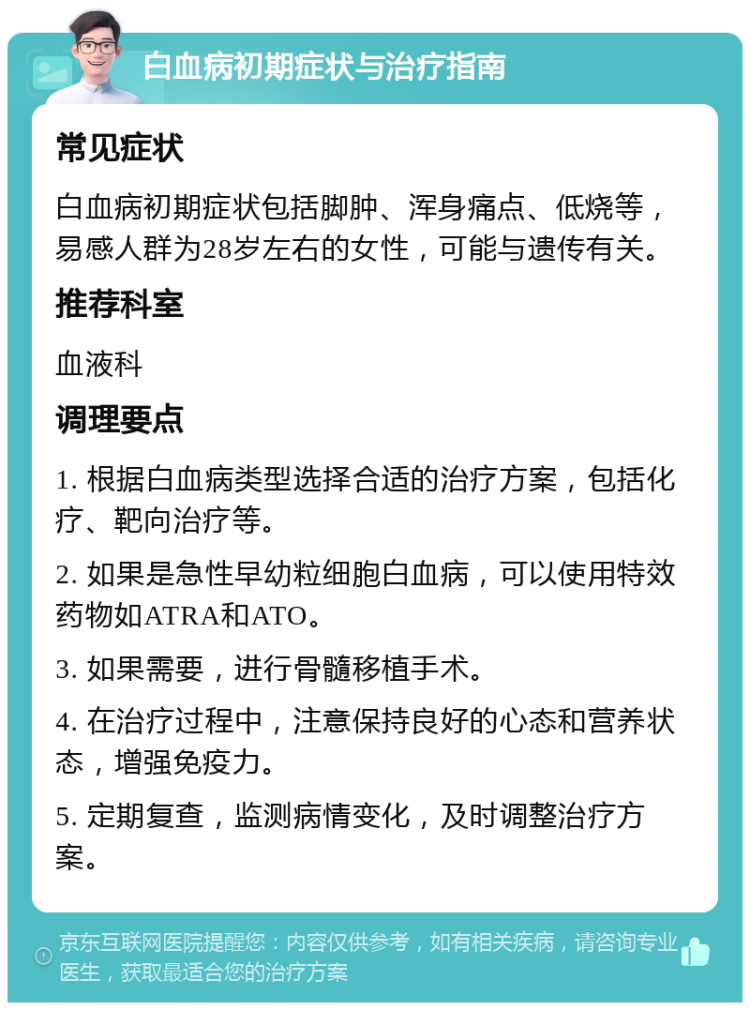 白血病初期症状与治疗指南 常见症状 白血病初期症状包括脚肿、浑身痛点、低烧等，易感人群为28岁左右的女性，可能与遗传有关。 推荐科室 血液科 调理要点 1. 根据白血病类型选择合适的治疗方案，包括化疗、靶向治疗等。 2. 如果是急性早幼粒细胞白血病，可以使用特效药物如ATRA和ATO。 3. 如果需要，进行骨髓移植手术。 4. 在治疗过程中，注意保持良好的心态和营养状态，增强免疫力。 5. 定期复查，监测病情变化，及时调整治疗方案。