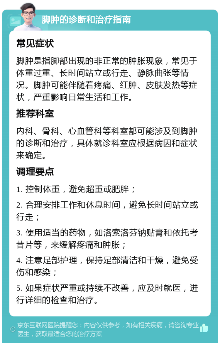 脚肿的诊断和治疗指南 常见症状 脚肿是指脚部出现的非正常的肿胀现象，常见于体重过重、长时间站立或行走、静脉曲张等情况。脚肿可能伴随着疼痛、红肿、皮肤发热等症状，严重影响日常生活和工作。 推荐科室 内科、骨科、心血管科等科室都可能涉及到脚肿的诊断和治疗，具体就诊科室应根据病因和症状来确定。 调理要点 1. 控制体重，避免超重或肥胖； 2. 合理安排工作和休息时间，避免长时间站立或行走； 3. 使用适当的药物，如洛索洛芬钠贴膏和依托考昔片等，来缓解疼痛和肿胀； 4. 注意足部护理，保持足部清洁和干燥，避免受伤和感染； 5. 如果症状严重或持续不改善，应及时就医，进行详细的检查和治疗。