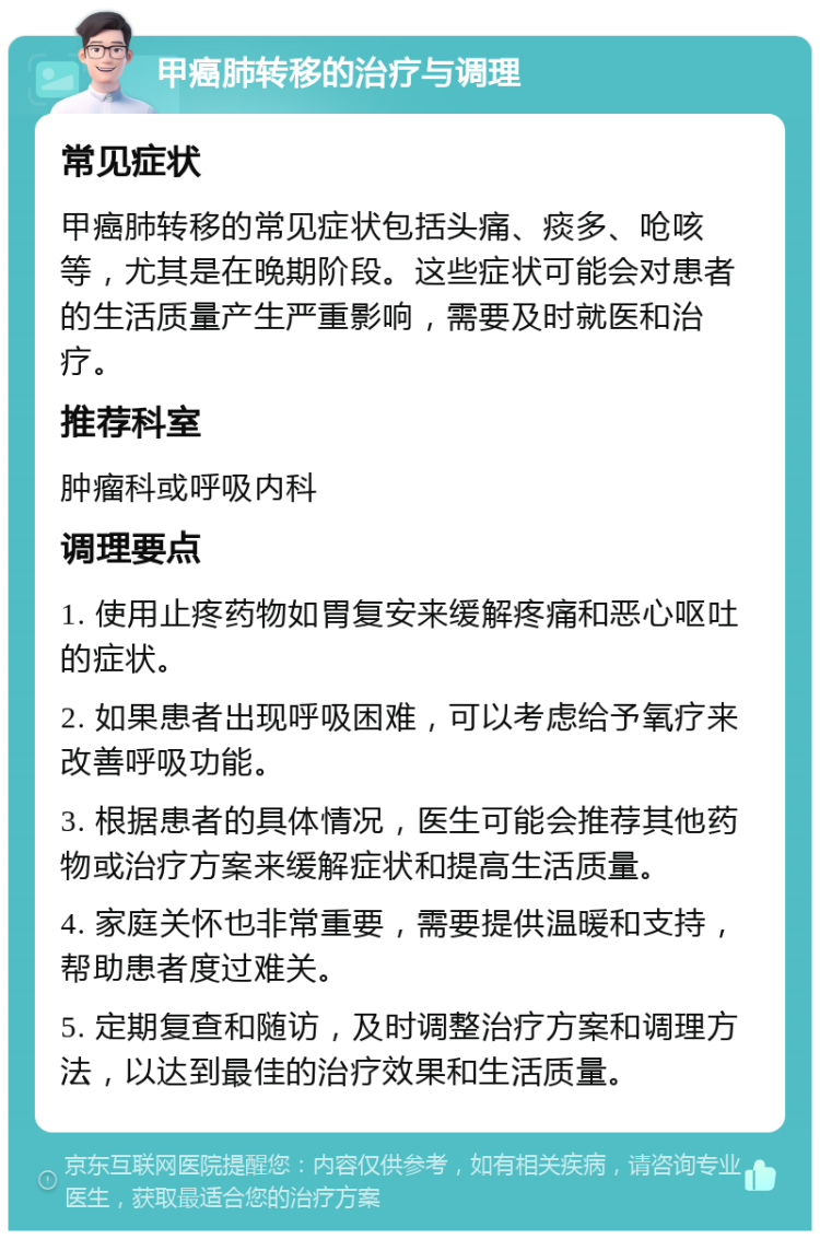 甲癌肺转移的治疗与调理 常见症状 甲癌肺转移的常见症状包括头痛、痰多、呛咳等，尤其是在晚期阶段。这些症状可能会对患者的生活质量产生严重影响，需要及时就医和治疗。 推荐科室 肿瘤科或呼吸内科 调理要点 1. 使用止疼药物如胃复安来缓解疼痛和恶心呕吐的症状。 2. 如果患者出现呼吸困难，可以考虑给予氧疗来改善呼吸功能。 3. 根据患者的具体情况，医生可能会推荐其他药物或治疗方案来缓解症状和提高生活质量。 4. 家庭关怀也非常重要，需要提供温暖和支持，帮助患者度过难关。 5. 定期复查和随访，及时调整治疗方案和调理方法，以达到最佳的治疗效果和生活质量。