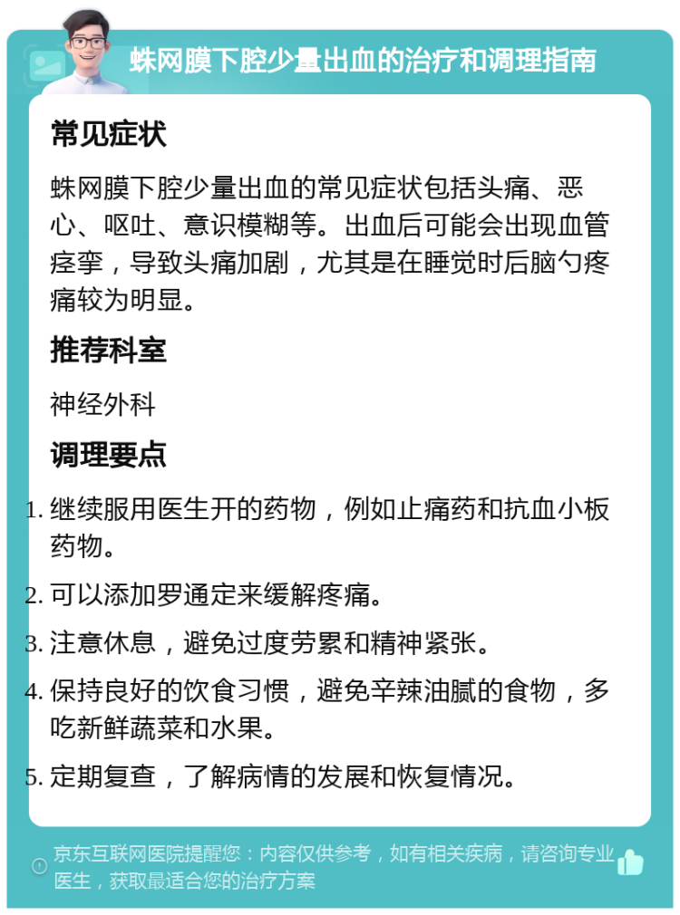 蛛网膜下腔少量出血的治疗和调理指南 常见症状 蛛网膜下腔少量出血的常见症状包括头痛、恶心、呕吐、意识模糊等。出血后可能会出现血管痉挛，导致头痛加剧，尤其是在睡觉时后脑勺疼痛较为明显。 推荐科室 神经外科 调理要点 继续服用医生开的药物，例如止痛药和抗血小板药物。 可以添加罗通定来缓解疼痛。 注意休息，避免过度劳累和精神紧张。 保持良好的饮食习惯，避免辛辣油腻的食物，多吃新鲜蔬菜和水果。 定期复查，了解病情的发展和恢复情况。