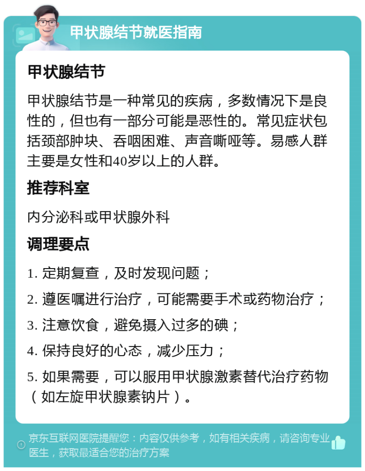 甲状腺结节就医指南 甲状腺结节 甲状腺结节是一种常见的疾病，多数情况下是良性的，但也有一部分可能是恶性的。常见症状包括颈部肿块、吞咽困难、声音嘶哑等。易感人群主要是女性和40岁以上的人群。 推荐科室 内分泌科或甲状腺外科 调理要点 1. 定期复查，及时发现问题； 2. 遵医嘱进行治疗，可能需要手术或药物治疗； 3. 注意饮食，避免摄入过多的碘； 4. 保持良好的心态，减少压力； 5. 如果需要，可以服用甲状腺激素替代治疗药物（如左旋甲状腺素钠片）。