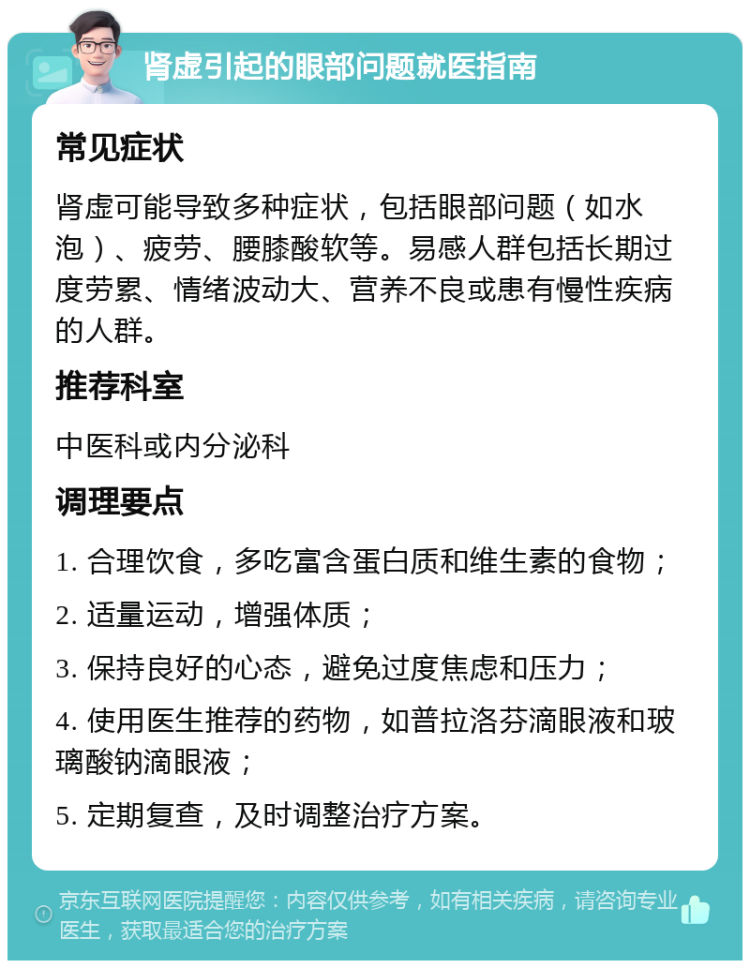 肾虚引起的眼部问题就医指南 常见症状 肾虚可能导致多种症状，包括眼部问题（如水泡）、疲劳、腰膝酸软等。易感人群包括长期过度劳累、情绪波动大、营养不良或患有慢性疾病的人群。 推荐科室 中医科或内分泌科 调理要点 1. 合理饮食，多吃富含蛋白质和维生素的食物； 2. 适量运动，增强体质； 3. 保持良好的心态，避免过度焦虑和压力； 4. 使用医生推荐的药物，如普拉洛芬滴眼液和玻璃酸钠滴眼液； 5. 定期复查，及时调整治疗方案。