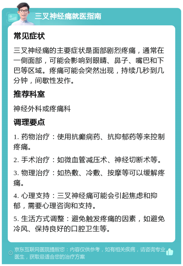 三叉神经痛就医指南 常见症状 三叉神经痛的主要症状是面部剧烈疼痛，通常在一侧面部，可能会影响到眼睛、鼻子、嘴巴和下巴等区域。疼痛可能会突然出现，持续几秒到几分钟，间歇性发作。 推荐科室 神经外科或疼痛科 调理要点 1. 药物治疗：使用抗癫痫药、抗抑郁药等来控制疼痛。 2. 手术治疗：如微血管减压术、神经切断术等。 3. 物理治疗：如热敷、冷敷、按摩等可以缓解疼痛。 4. 心理支持：三叉神经痛可能会引起焦虑和抑郁，需要心理咨询和支持。 5. 生活方式调整：避免触发疼痛的因素，如避免冷风、保持良好的口腔卫生等。