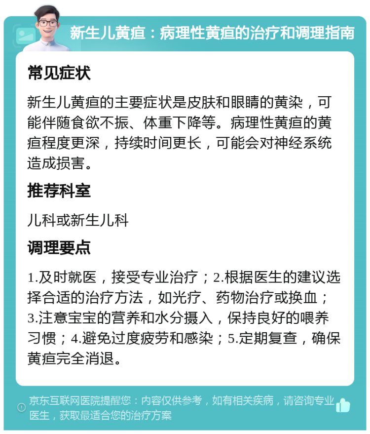 新生儿黄疸：病理性黄疸的治疗和调理指南 常见症状 新生儿黄疸的主要症状是皮肤和眼睛的黄染，可能伴随食欲不振、体重下降等。病理性黄疸的黄疸程度更深，持续时间更长，可能会对神经系统造成损害。 推荐科室 儿科或新生儿科 调理要点 1.及时就医，接受专业治疗；2.根据医生的建议选择合适的治疗方法，如光疗、药物治疗或换血；3.注意宝宝的营养和水分摄入，保持良好的喂养习惯；4.避免过度疲劳和感染；5.定期复查，确保黄疸完全消退。