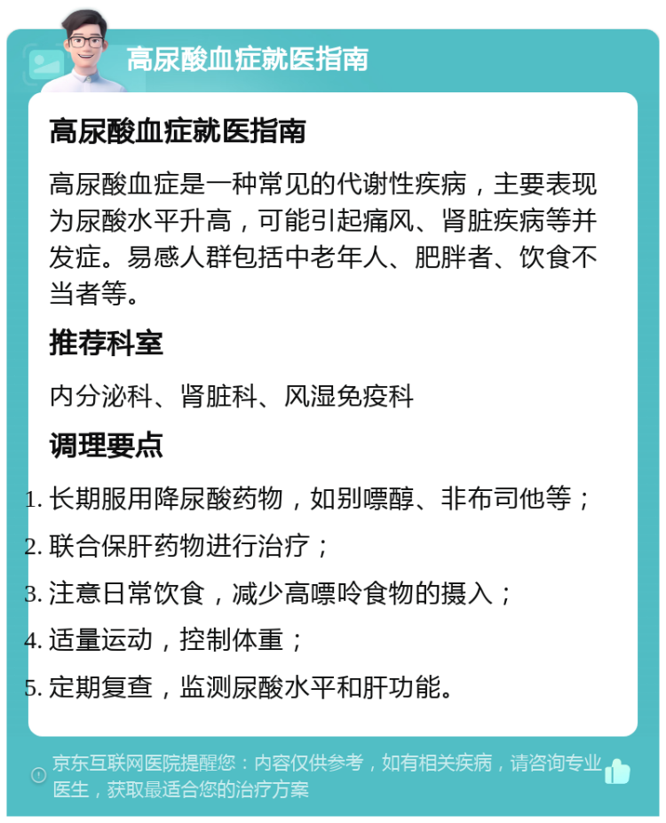 高尿酸血症就医指南 高尿酸血症就医指南 高尿酸血症是一种常见的代谢性疾病，主要表现为尿酸水平升高，可能引起痛风、肾脏疾病等并发症。易感人群包括中老年人、肥胖者、饮食不当者等。 推荐科室 内分泌科、肾脏科、风湿免疫科 调理要点 长期服用降尿酸药物，如别嘌醇、非布司他等； 联合保肝药物进行治疗； 注意日常饮食，减少高嘌呤食物的摄入； 适量运动，控制体重； 定期复查，监测尿酸水平和肝功能。