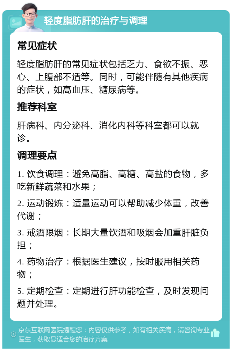 轻度脂肪肝的治疗与调理 常见症状 轻度脂肪肝的常见症状包括乏力、食欲不振、恶心、上腹部不适等。同时，可能伴随有其他疾病的症状，如高血压、糖尿病等。 推荐科室 肝病科、内分泌科、消化内科等科室都可以就诊。 调理要点 1. 饮食调理：避免高脂、高糖、高盐的食物，多吃新鲜蔬菜和水果； 2. 运动锻炼：适量运动可以帮助减少体重，改善代谢； 3. 戒酒限烟：长期大量饮酒和吸烟会加重肝脏负担； 4. 药物治疗：根据医生建议，按时服用相关药物； 5. 定期检查：定期进行肝功能检查，及时发现问题并处理。