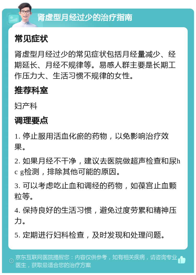 肾虚型月经过少的治疗指南 常见症状 肾虚型月经过少的常见症状包括月经量减少、经期延长、月经不规律等。易感人群主要是长期工作压力大、生活习惯不规律的女性。 推荐科室 妇产科 调理要点 1. 停止服用活血化瘀的药物，以免影响治疗效果。 2. 如果月经不干净，建议去医院做超声检查和尿hc g检测，排除其他可能的原因。 3. 可以考虑吃止血和调经的药物，如葆宫止血颗粒等。 4. 保持良好的生活习惯，避免过度劳累和精神压力。 5. 定期进行妇科检查，及时发现和处理问题。