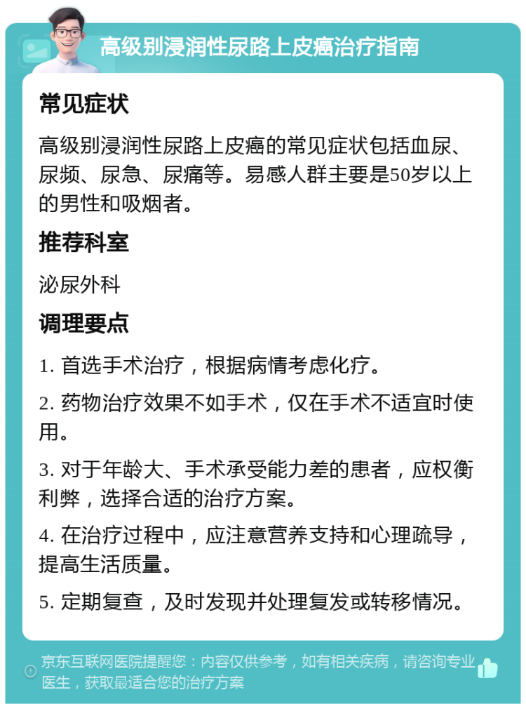 高级别浸润性尿路上皮癌治疗指南 常见症状 高级别浸润性尿路上皮癌的常见症状包括血尿、尿频、尿急、尿痛等。易感人群主要是50岁以上的男性和吸烟者。 推荐科室 泌尿外科 调理要点 1. 首选手术治疗，根据病情考虑化疗。 2. 药物治疗效果不如手术，仅在手术不适宜时使用。 3. 对于年龄大、手术承受能力差的患者，应权衡利弊，选择合适的治疗方案。 4. 在治疗过程中，应注意营养支持和心理疏导，提高生活质量。 5. 定期复查，及时发现并处理复发或转移情况。