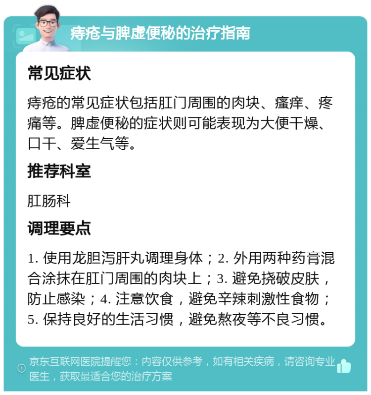 痔疮与脾虚便秘的治疗指南 常见症状 痔疮的常见症状包括肛门周围的肉块、瘙痒、疼痛等。脾虚便秘的症状则可能表现为大便干燥、口干、爱生气等。 推荐科室 肛肠科 调理要点 1. 使用龙胆泻肝丸调理身体；2. 外用两种药膏混合涂抹在肛门周围的肉块上；3. 避免挠破皮肤，防止感染；4. 注意饮食，避免辛辣刺激性食物；5. 保持良好的生活习惯，避免熬夜等不良习惯。