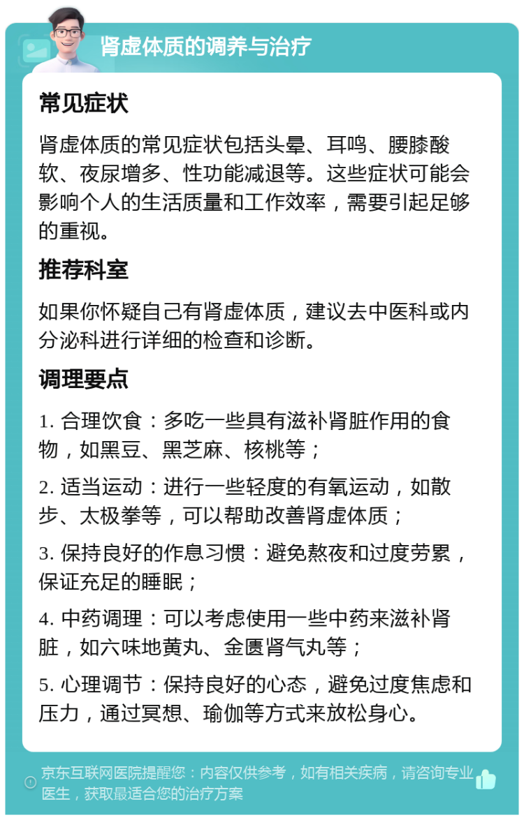 肾虚体质的调养与治疗 常见症状 肾虚体质的常见症状包括头晕、耳鸣、腰膝酸软、夜尿增多、性功能减退等。这些症状可能会影响个人的生活质量和工作效率，需要引起足够的重视。 推荐科室 如果你怀疑自己有肾虚体质，建议去中医科或内分泌科进行详细的检查和诊断。 调理要点 1. 合理饮食：多吃一些具有滋补肾脏作用的食物，如黑豆、黑芝麻、核桃等； 2. 适当运动：进行一些轻度的有氧运动，如散步、太极拳等，可以帮助改善肾虚体质； 3. 保持良好的作息习惯：避免熬夜和过度劳累，保证充足的睡眠； 4. 中药调理：可以考虑使用一些中药来滋补肾脏，如六味地黄丸、金匮肾气丸等； 5. 心理调节：保持良好的心态，避免过度焦虑和压力，通过冥想、瑜伽等方式来放松身心。