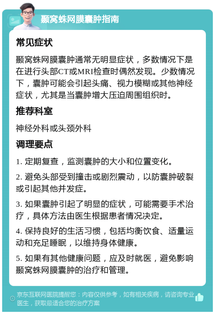 颞窝蛛网膜囊肿指南 常见症状 颞窝蛛网膜囊肿通常无明显症状，多数情况下是在进行头部CT或MRI检查时偶然发现。少数情况下，囊肿可能会引起头痛、视力模糊或其他神经症状，尤其是当囊肿增大压迫周围组织时。 推荐科室 神经外科或头颈外科 调理要点 1. 定期复查，监测囊肿的大小和位置变化。 2. 避免头部受到撞击或剧烈震动，以防囊肿破裂或引起其他并发症。 3. 如果囊肿引起了明显的症状，可能需要手术治疗，具体方法由医生根据患者情况决定。 4. 保持良好的生活习惯，包括均衡饮食、适量运动和充足睡眠，以维持身体健康。 5. 如果有其他健康问题，应及时就医，避免影响颞窝蛛网膜囊肿的治疗和管理。