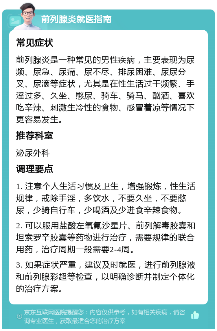 前列腺炎就医指南 常见症状 前列腺炎是一种常见的男性疾病，主要表现为尿频、尿急、尿痛、尿不尽、排尿困难、尿尿分叉、尿滴等症状，尤其是在性生活过于频繁、手淫过多、久坐、憋尿、骑车、骑马、酗酒、喜欢吃辛辣、刺激生冷性的食物、感冒着凉等情况下更容易发生。 推荐科室 泌尿外科 调理要点 1. 注意个人生活习惯及卫生，增强锻炼，性生活规律，戒除手淫，多饮水，不要久坐，不要憋尿，少骑自行车，少喝酒及少进食辛辣食物。 2. 可以服用盐酸左氧氟沙星片、前列解毒胶囊和坦索罗辛胶囊等药物进行治疗，需要规律的联合用药，治疗周期一般需要2-4周。 3. 如果症状严重，建议及时就医，进行前列腺液和前列腺彩超等检查，以明确诊断并制定个体化的治疗方案。