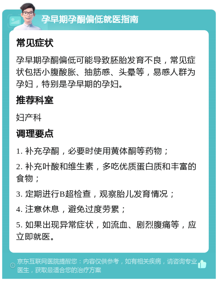 孕早期孕酮偏低就医指南 常见症状 孕早期孕酮偏低可能导致胚胎发育不良，常见症状包括小腹酸胀、抽筋感、头晕等，易感人群为孕妇，特别是孕早期的孕妇。 推荐科室 妇产科 调理要点 1. 补充孕酮，必要时使用黄体酮等药物； 2. 补充叶酸和维生素，多吃优质蛋白质和丰富的食物； 3. 定期进行B超检查，观察胎儿发育情况； 4. 注意休息，避免过度劳累； 5. 如果出现异常症状，如流血、剧烈腹痛等，应立即就医。