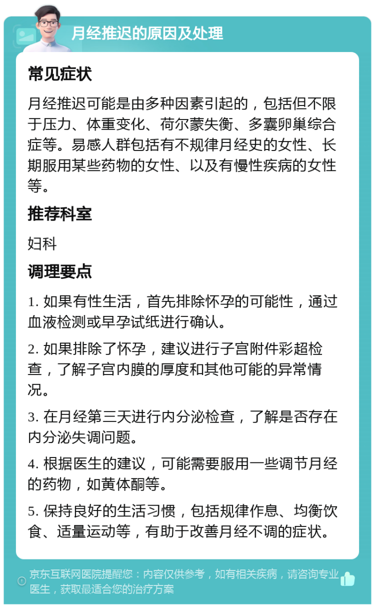 月经推迟的原因及处理 常见症状 月经推迟可能是由多种因素引起的，包括但不限于压力、体重变化、荷尔蒙失衡、多囊卵巢综合症等。易感人群包括有不规律月经史的女性、长期服用某些药物的女性、以及有慢性疾病的女性等。 推荐科室 妇科 调理要点 1. 如果有性生活，首先排除怀孕的可能性，通过血液检测或早孕试纸进行确认。 2. 如果排除了怀孕，建议进行子宫附件彩超检查，了解子宫内膜的厚度和其他可能的异常情况。 3. 在月经第三天进行内分泌检查，了解是否存在内分泌失调问题。 4. 根据医生的建议，可能需要服用一些调节月经的药物，如黄体酮等。 5. 保持良好的生活习惯，包括规律作息、均衡饮食、适量运动等，有助于改善月经不调的症状。