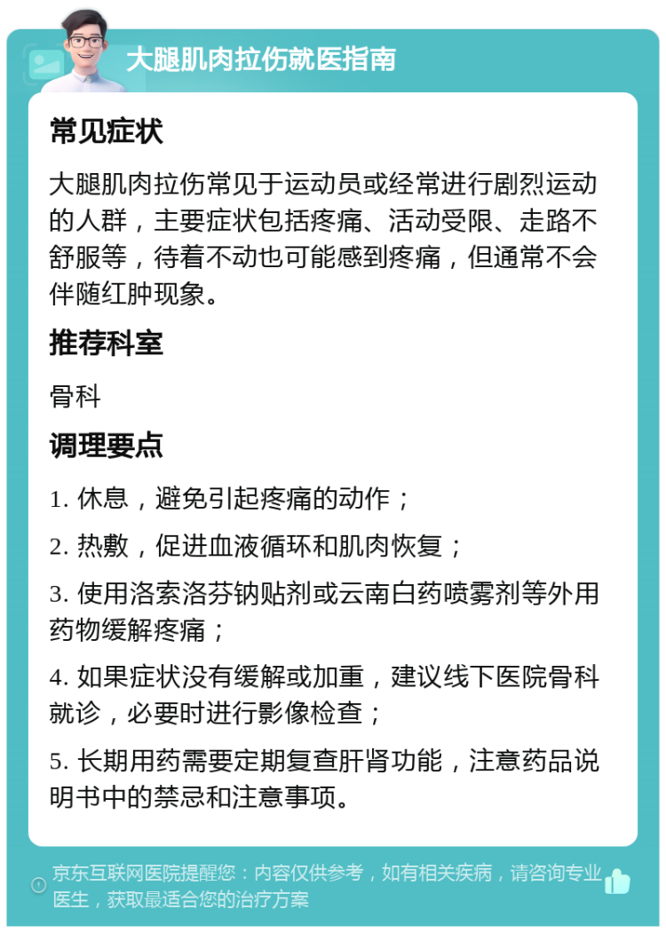 大腿肌肉拉伤就医指南 常见症状 大腿肌肉拉伤常见于运动员或经常进行剧烈运动的人群，主要症状包括疼痛、活动受限、走路不舒服等，待着不动也可能感到疼痛，但通常不会伴随红肿现象。 推荐科室 骨科 调理要点 1. 休息，避免引起疼痛的动作； 2. 热敷，促进血液循环和肌肉恢复； 3. 使用洛索洛芬钠贴剂或云南白药喷雾剂等外用药物缓解疼痛； 4. 如果症状没有缓解或加重，建议线下医院骨科就诊，必要时进行影像检查； 5. 长期用药需要定期复查肝肾功能，注意药品说明书中的禁忌和注意事项。