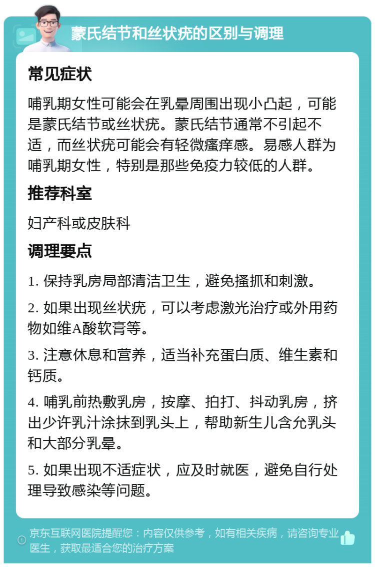 蒙氏结节和丝状疣的区别与调理 常见症状 哺乳期女性可能会在乳晕周围出现小凸起，可能是蒙氏结节或丝状疣。蒙氏结节通常不引起不适，而丝状疣可能会有轻微瘙痒感。易感人群为哺乳期女性，特别是那些免疫力较低的人群。 推荐科室 妇产科或皮肤科 调理要点 1. 保持乳房局部清洁卫生，避免搔抓和刺激。 2. 如果出现丝状疣，可以考虑激光治疗或外用药物如维A酸软膏等。 3. 注意休息和营养，适当补充蛋白质、维生素和钙质。 4. 哺乳前热敷乳房，按摩、拍打、抖动乳房，挤出少许乳汁涂抹到乳头上，帮助新生儿含允乳头和大部分乳晕。 5. 如果出现不适症状，应及时就医，避免自行处理导致感染等问题。