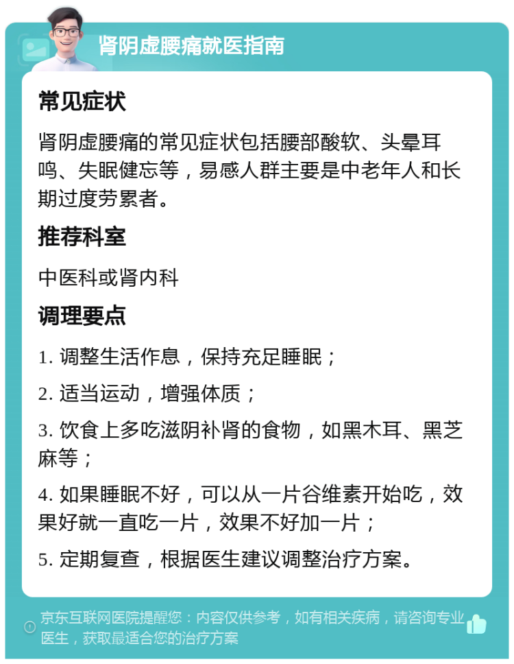 肾阴虚腰痛就医指南 常见症状 肾阴虚腰痛的常见症状包括腰部酸软、头晕耳鸣、失眠健忘等，易感人群主要是中老年人和长期过度劳累者。 推荐科室 中医科或肾内科 调理要点 1. 调整生活作息，保持充足睡眠； 2. 适当运动，增强体质； 3. 饮食上多吃滋阴补肾的食物，如黑木耳、黑芝麻等； 4. 如果睡眠不好，可以从一片谷维素开始吃，效果好就一直吃一片，效果不好加一片； 5. 定期复查，根据医生建议调整治疗方案。